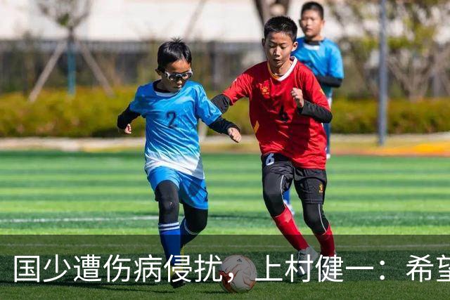 国少遭伤病侵扰，上村健一：希望亚洲杯前可以全员恢复